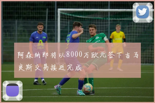 阿森纳即将以8000万欧元签下吉马良斯交易接近完成