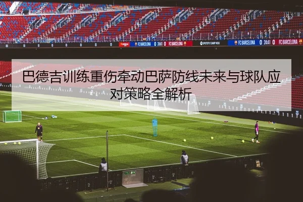 巴德吉训练重伤牵动巴萨防线未来与球队应对策略全解析