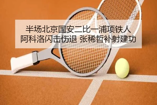 半场北京国安二比一浦项铁人 阿科洛闪击伤退 张稀哲补射建功